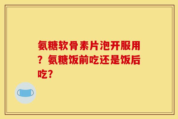 氨糖软骨素片泡开服用？氨糖饭前吃还是饭后吃？
