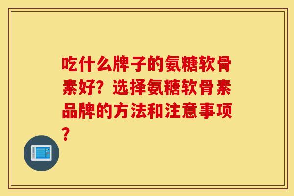 吃什么牌子的氨糖软骨素好？选择氨糖软骨素品牌的方法和注意事项？