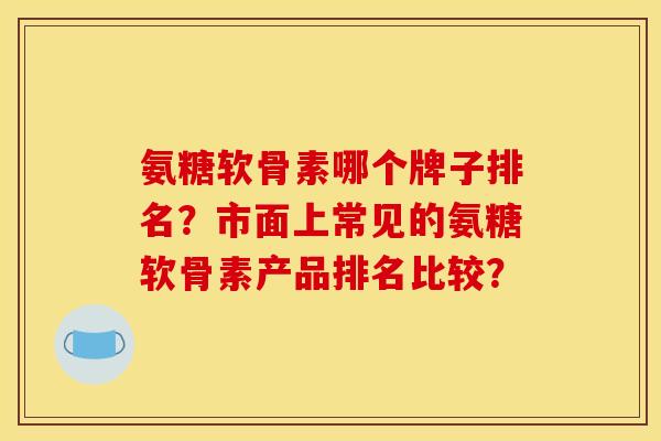 氨糖软骨素哪个牌子排名？市面上常见的氨糖软骨素产品排名比较？