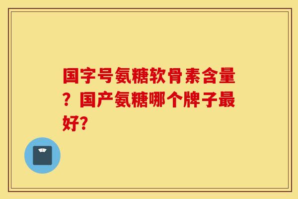国字号氨糖软骨素含量？国产氨糖哪个牌子最好？