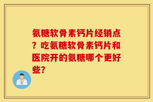 氨糖软骨素钙片经销点？吃氨糖软骨素钙片和医院开的氨糖哪个更好些？