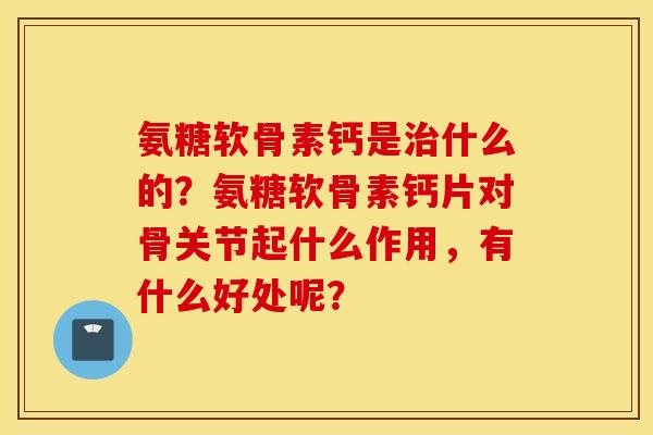 氨糖软骨素钙是治什么的?氨糖软骨素钙片对骨关节起什么作用,有什么好处呢? 氨糖软骨素钙是治什么的?氨糖软骨素钙片对骨关节起什么作用,有什么好处呢?