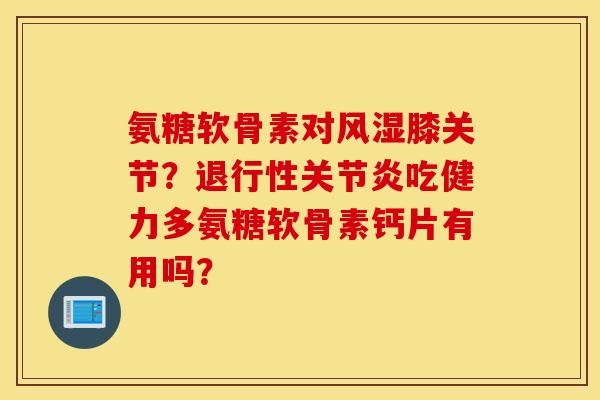 氨糖软骨素对风湿膝关节？退行性关节炎吃健力多氨糖软骨素钙片有用吗？