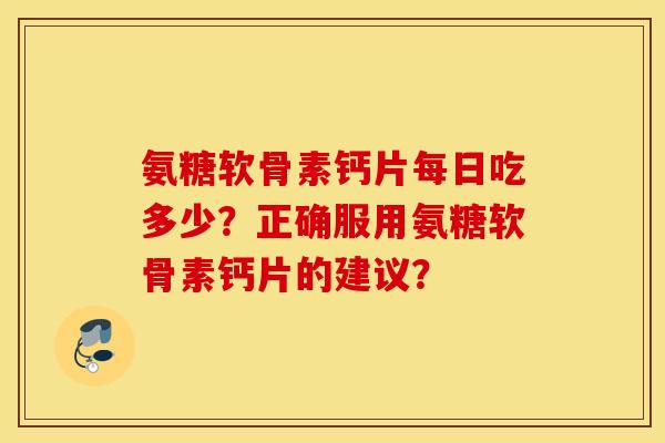 氨糖软骨素钙片每日吃多少？正确服用氨糖软骨素钙片的建议？