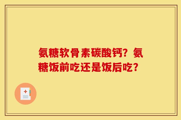氨糖软骨素碳酸钙?氨糖饭前吃还是饭后吃? 氨糖软骨素碳酸钙?氨糖饭前吃还是饭后吃?