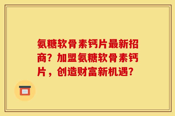 氨糖软骨素钙片最新招商？加盟氨糖软骨素钙片，创造财富新机遇？