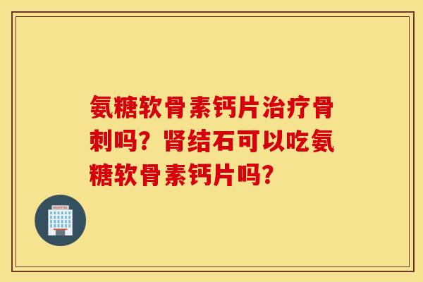 氨糖软骨素钙片治疗骨刺吗？肾结石可以吃氨糖软骨素钙片吗？