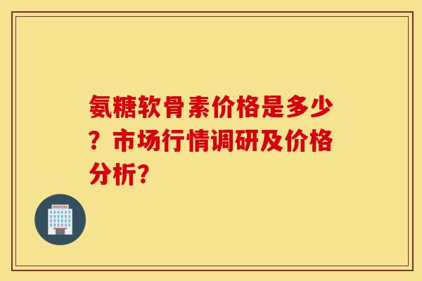 氨糖软骨素价格是多少？市场行情调研及价格分析？