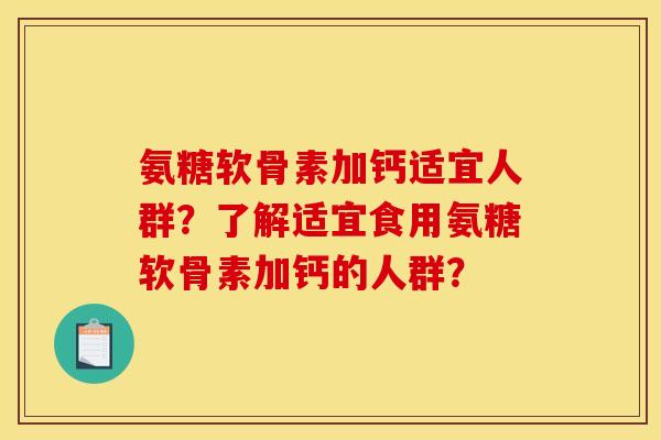 氨糖软骨素加钙适宜人群?了解适宜食用氨糖软骨素加钙的人群? 氨糖软骨素加钙适宜人群?了解适宜食用氨糖软骨素加钙的人群?
