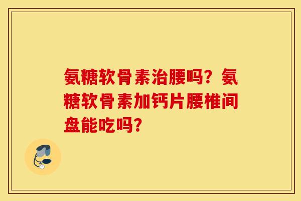 氨糖软骨素治腰吗？氨糖软骨素加钙片腰椎间盘能吃吗？