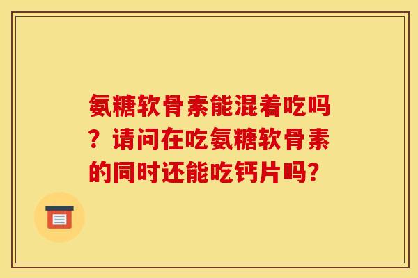 氨糖软骨素能混着吃吗?请问在吃氨糖软骨素的同时还能吃钙片吗? 氨糖软骨素能混着吃吗?请问在吃氨糖软骨素的同时还能吃钙片吗?