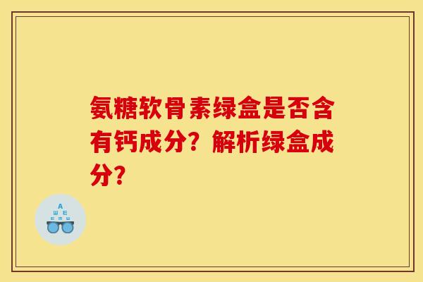 氨糖软骨素绿盒是否含有钙成分?解析绿盒成分? 氨糖软骨素绿盒是否含有钙成分?解析绿盒成分?