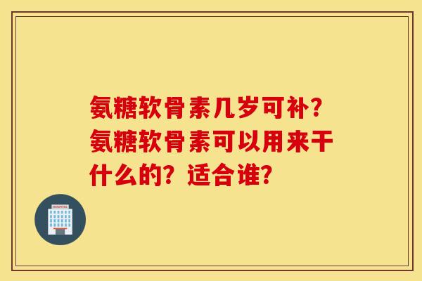 氨糖软骨素几岁可补?氨糖软骨素可以用来干什么的?适合谁? 氨糖软骨素几岁可补?氨糖软骨素可以用来干什么的?适合谁?