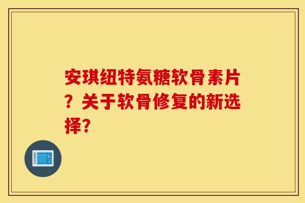 安琪纽特氨糖软骨素片？关于软骨修复的新选择？