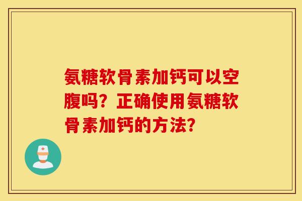 氨糖软骨素加钙可以空腹吗？正确使用氨糖软骨素加钙的方法？