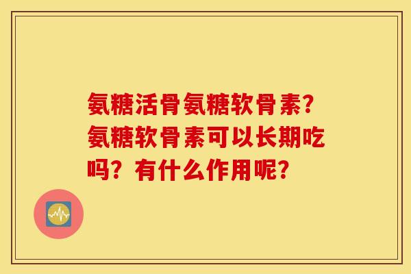 氨糖活骨氨糖软骨素？氨糖软骨素可以长期吃吗？有什么作用呢？