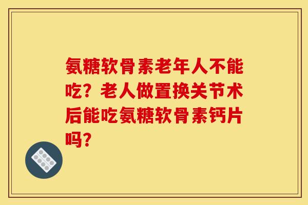 氨糖软骨素老年人不能吃？老人做置换关节术后能吃氨糖软骨素钙片吗？