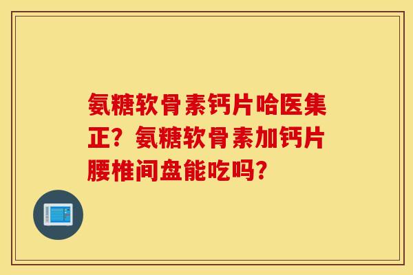 氨糖软骨素钙片哈医集正？氨糖软骨素加钙片腰椎间盘能吃吗？