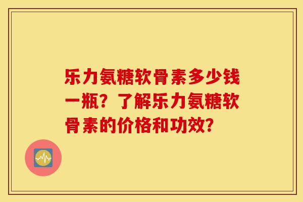 乐力氨糖软骨素多少钱一瓶？了解乐力氨糖软骨素的价格和功效？