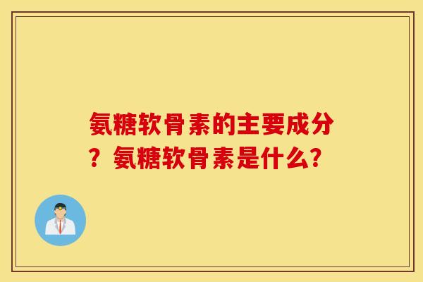 氨糖软骨素的主要成分？氨糖软骨素是什么？