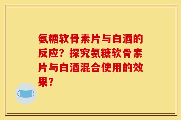 氨糖软骨素片与白酒的反应？探究氨糖软骨素片与白酒混合使用的效果？
