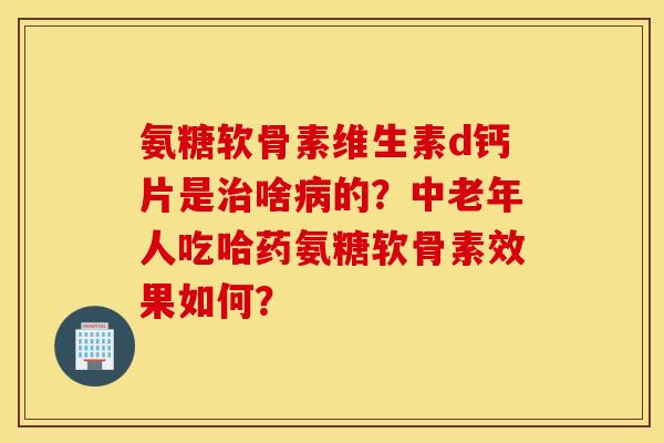 氨糖软骨素维生素d钙片是治啥病的？中老年人吃哈药氨糖软骨素效果如何？