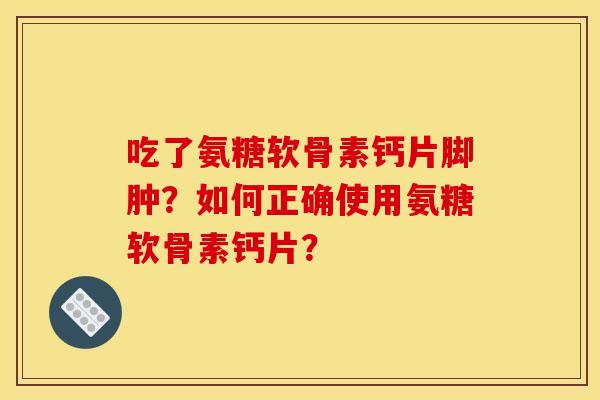 吃了氨糖软骨素钙片脚肿？如何正确使用氨糖软骨素钙片？