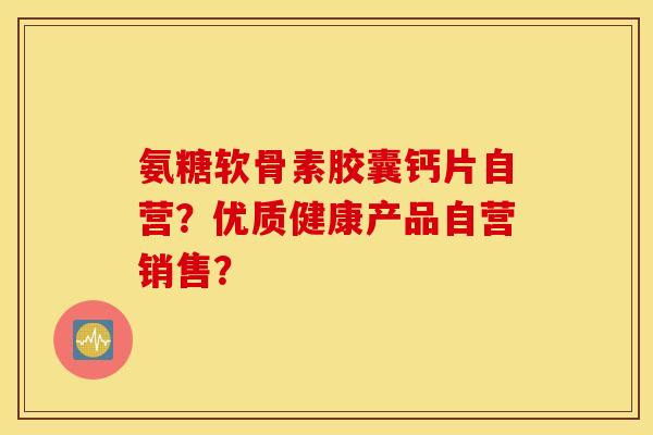 氨糖软骨素胶囊钙片自营?优质健康产品自营销售? 氨糖软骨素胶囊钙片自营?优质健康产品自营销售?