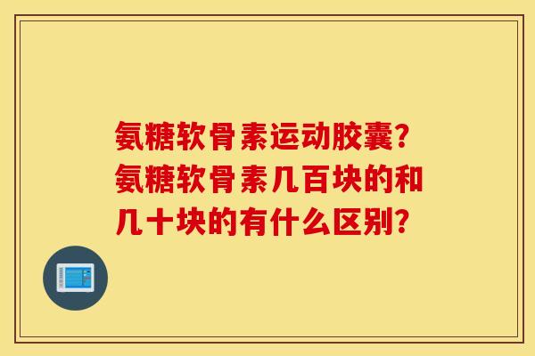 氨糖软骨素运动胶囊?氨糖软骨素几百块的和几十块的有什么区别? 氨糖软骨素运动胶囊?氨糖软骨素几百块的和几十块的有什么区别?