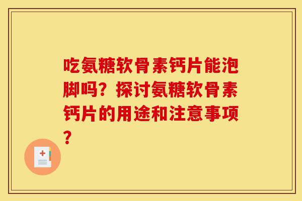 吃氨糖软骨素钙片能泡脚吗?探讨氨糖软骨素钙片的用途和注意事项? 吃氨糖软骨素钙片能泡脚吗?探讨氨糖软骨素钙片的用途和注意事项?