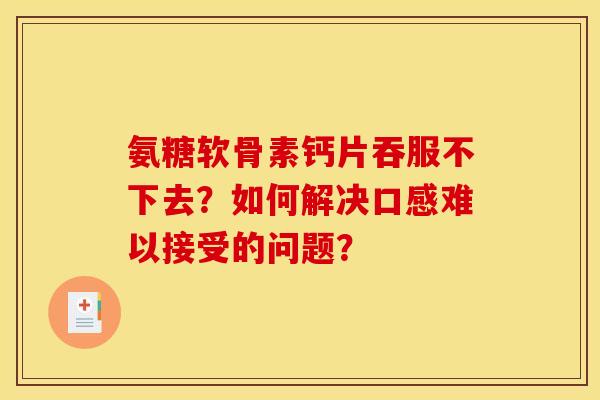 氨糖软骨素钙片吞服不下去?如何解决口感难以接受的问题? 氨糖软骨素钙片吞服不下去?如何解决口感难以接受的问题?
