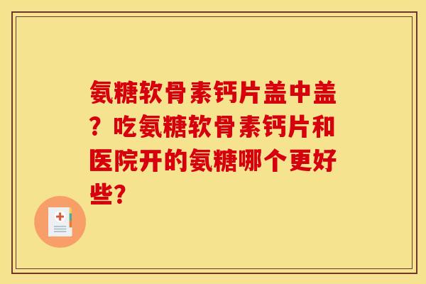氨糖软骨素钙片盖中盖？吃氨糖软骨素钙片和医院开的氨糖哪个更好些？