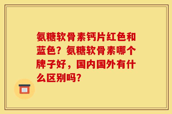 氨糖软骨素钙片红色和蓝色？氨糖软骨素哪个牌子好，国内国外有什么区别吗？