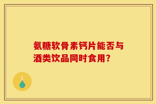 氨糖软骨素钙片能否与酒类饮品同时食用？