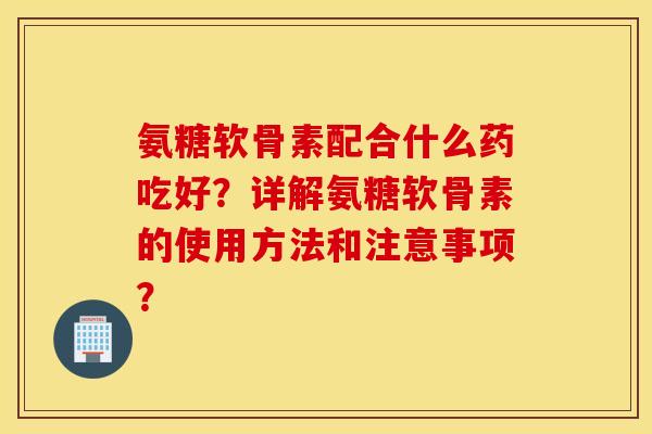 氨糖软骨素配合什么药吃好？详解氨糖软骨素的使用方法和注意事项？