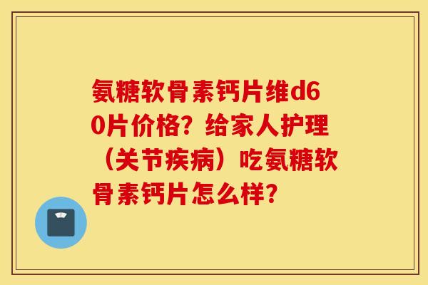 氨糖软骨素钙片维d60片价格？给家人护理（关节疾病）吃氨糖软骨素钙片怎么样？
