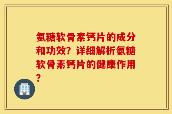 氨糖软骨素钙片的成分和功效？详细解析氨糖软骨素钙片的健康作用？