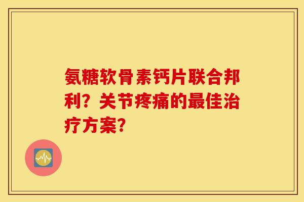 氨糖软骨素钙片联合邦利？关节疼痛的最佳治疗方案？