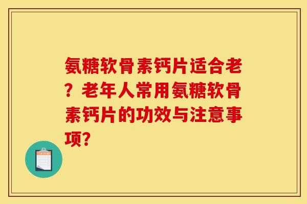 氨糖软骨素钙片适合老？老年人常用氨糖软骨素钙片的功效与注意事项？