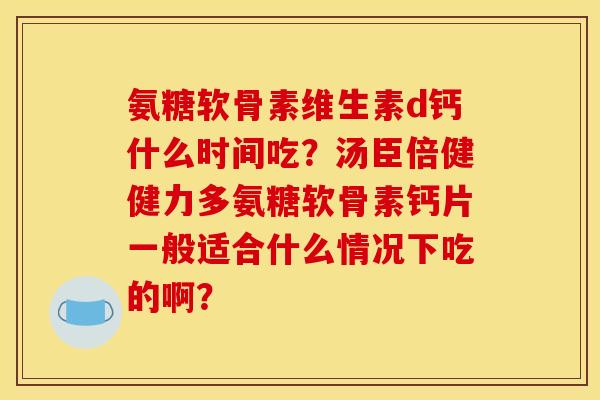 氨糖软骨素维生素d钙什么时间吃？汤臣倍健健力多氨糖软骨素钙片一般适合什么情况下吃的啊？