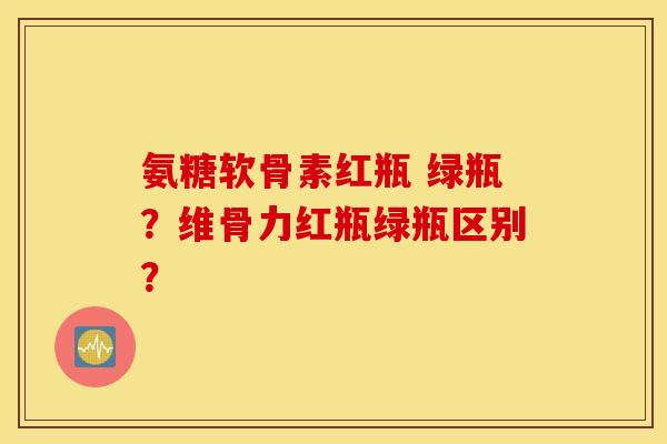 氨糖软骨素红瓶 绿瓶？维骨力红瓶绿瓶区别？