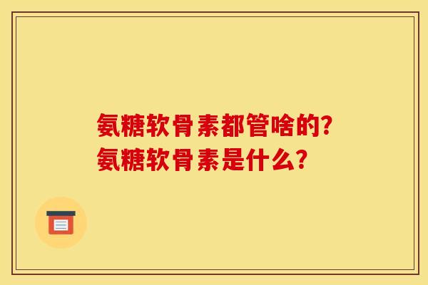 氨糖软骨素都管啥的？氨糖软骨素是什么？
