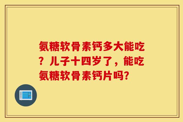 氨糖软骨素钙多大能吃？儿子十四岁了，能吃氨糖软骨素钙片吗？