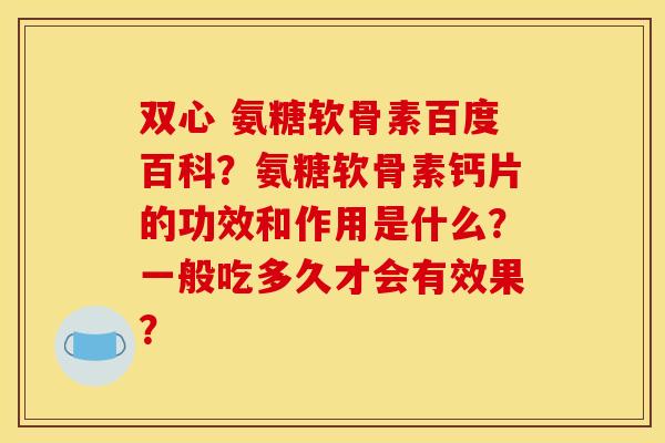 双心 氨糖软骨素百度百科？氨糖软骨素钙片的功效和作用是什么？一般吃多久才会有效果？