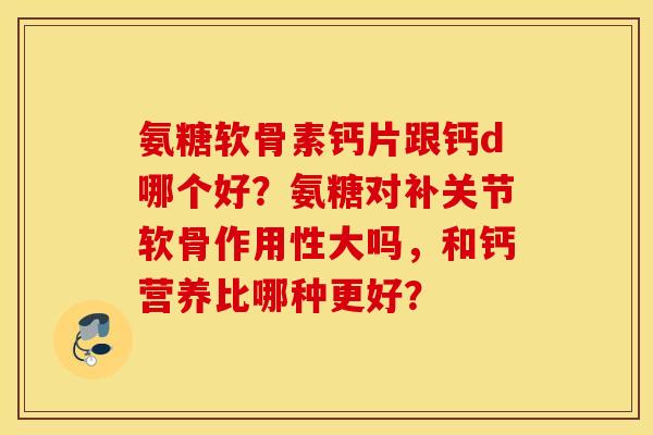 氨糖软骨素钙片跟钙d哪个好？氨糖对补关节软骨作用性大吗，和钙营养比哪种更好？