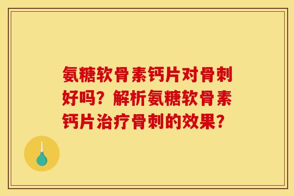 氨糖软骨素钙片对骨刺好吗？解析氨糖软骨素钙片治疗骨刺的效果？