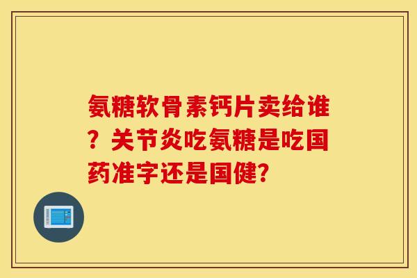 氨糖软骨素钙片卖给谁？关节炎吃氨糖是吃国药准字还是国健？