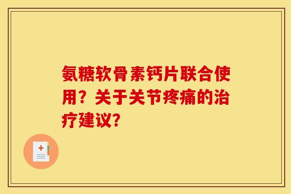 氨糖软骨素钙片联合使用？关于关节疼痛的治疗建议？