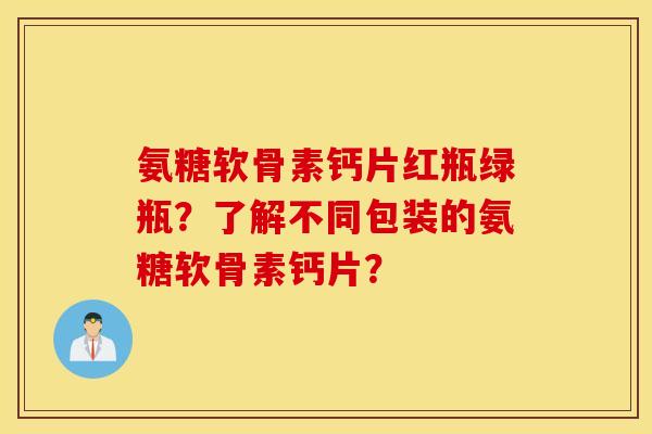 氨糖软骨素钙片红瓶绿瓶？了解不同包装的氨糖软骨素钙片？
