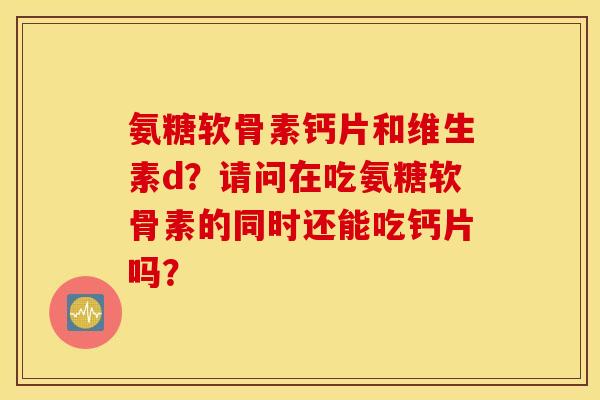 氨糖软骨素钙片和维生素d？请问在吃氨糖软骨素的同时还能吃钙片吗？